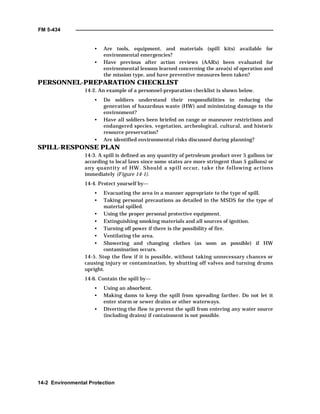 FM 5-434
14-2 Environmental Protection
• Are tools, equipment, and materials (spill kits) available for
environmental emergencies?
• Have previous after action reviews (AARs) been evaluated for
environmental lessons learned concerning the area(s) of operation and
the mission type, and have preventive measures been taken?
PERSONNEL-PREPARATION CHECKLIST
14-2. An example of a personnel-preparation checklist is shown below.
• Do soldiers understand their responsibilities in reducing the
generation of hazardous waste (HW) and minimizing damage to the
environment?
• Have all soldiers been briefed on range or maneuver restrictions and
endangered species, vegetation, archeological, cultural, and historic
resource preservation?
• Are identified environmental risks discussed during planning?
SPILL-RESPONSE PLAN
14-3. A spill is defined as any quantity of petroleum product over 5 gallons (or
according to local laws since some states are more stringent than 5 gallons) or
any quantity of HW. Should a spill occur, take the following actions
immediately (Figure 14-1).
14-4. Protect yourself by—
• Evacuating the area in a manner appropriate to the type of spill.
• Taking personal precautions as detailed in the MSDS for the type of
material spilled.
• Using the proper personal protective equipment.
• Extinguishing smoking materials and all sources of ignition.
• Turning off power if there is the possibility of fire.
• Ventilating the area.
• Showering and changing clothes (as soon as possible) if HW
contamination occurs.
14-5. Stop the flow if it is possible, without taking unnecessary chances or
causing injury or contamination, by shutting off valves and turning drums
upright.
14-6. Contain the spill by—
• Using an absorbent.
• Making dams to keep the spill from spreading farther. Do not let it
enter storm or sewer drains or other waterways.
• Diverting the flow to prevent the spill from entering any water source
(including drains) if containment is not possible.
 