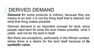 DERIVED DEMAND
Demand for some products is indirect, because they are
means to an end: it is not the thing itself that is desired, but
what that thing makes possible.
Derived demand is an important concept for land, since
people need land for what the land makes possible what it
yields and not for the land in itself
But there are exceptions, particularly in the African context,
where there is a desire for the land itself because of its
symbolic value.
 
