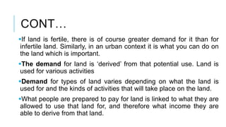 CONT…
If land is fertile, there is of course greater demand for it than for
infertile land. Similarly, in an urban context it is what you can do on
the land which is important.
The demand for land is ‘derived’ from that potential use. Land is
used for various activities
Demand for types of land varies depending on what the land is
used for and the kinds of activities that will take place on the land.
What people are prepared to pay for land is linked to what they are
allowed to use that land for, and therefore what income they are
able to derive from that land.
 