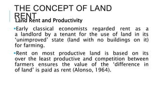 THE CONCEPT OF LAND
RENT
Land Rent and Productivity
Early classical economists regarded rent as a
a landlord by a tenant for the use of land in its
‘unimproved’ state (land with no buildings on it)
for farming.
Rent on most productive land is based on its
over the least productive and competition between
farmers ensures the value of the ‘difference in
of land’ is paid as rent (Alonso, 1964).
 