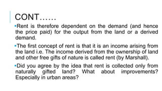 CONT……
Rent is therefore dependent on the demand (and hence
the price paid) for the output from the land or a derived
demand.
The first concept of rent is that it is an income arising from
the land i.e. The income derived from the ownership of land
and other free gifts of nature is called rent (by Marshall).
Did you agree by the idea that rent is collected only from
naturally gifted land? What about improvements?
Especially in urban areas?
 