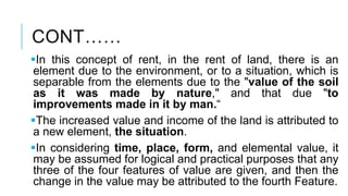 CONT……
In this concept of rent, in the rent of land, there is an
element due to the environment, or to a situation, which is
separable from the elements due to the "value of the soil
as it was made by nature," and that due "to
improvements made in it by man.“
The increased value and income of the land is attributed to
a new element, the situation.
In considering time, place, form, and elemental value, it
may be assumed for logical and practical purposes that any
three of the four features of value are given, and then the
change in the value may be attributed to the fourth Feature.
 