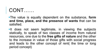 CONT……
The value is equally dependent on the substance, form
and time, place, and the presence of wants that can be
satisfied.
It does not seem legitimate, in viewing the subjects
statically, to speak of two classes of income from natural
resources, one due to the free gifts of nature and the other
to the increase in value of those gifts with social progress
and leads to the other concept of rent( the time or long
period concept)
 