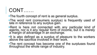 CONT……
The fourth concept of rent is as general surplus.
The word rent (consumers surplus) is frequently used of
late in reference to any surplus gain.
Rent is here not connected with any particular kind of
agents, nor is it any regular form of income, but it is merely
a margin of advantage in an exchange.
It is also defined as a surplus of pleasure to the workers
above the sacrifice involved in their work.
The rent concept has become one of the surpluses found
throughout the whole range of industry.
 
