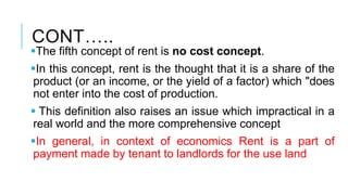 CONT…..
The fifth concept of rent is no cost concept.
In this concept, rent is the thought that it is a share of the
product (or an income, or the yield of a factor) which "does
not enter into the cost of production.
 This definition also raises an issue which impractical in a
real world and the more comprehensive concept
In general, in context of economics Rent is a part of
payment made by tenant to landlords for the use land
 