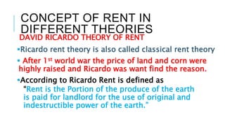 CONCEPT OF RENT IN
DIFFERENT THEORIES
DAVID RICARDO THEORY OF RENT
Ricardo rent theory is also called classical rent theory
 After 1st world war the price of land and corn were
highly raised and Ricardo was want find the reason.
According to Ricardo Rent is defined as
“Rent is the Portion of the produce of the earth
is paid for landlord for the use of original and
indestructible power of the earth.”
 