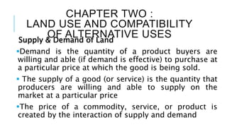 CHAPTER TWO :
LAND USE AND COMPATIBILITY
OF ALTERNATIVE USES
Supply & Demand of Land
Demand is the quantity of a product buyers are
willing and able (if demand is effective) to purchase at
a particular price at which the good is being sold.
 The supply of a good (or service) is the quantity that
producers are willing and able to supply on the
market at a particular price
The price of a commodity, service, or product is
created by the interaction of supply and demand
 