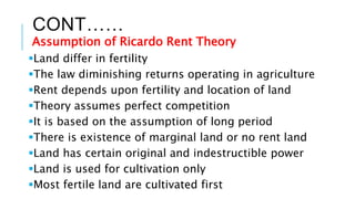 CONT……
Assumption of Ricardo Rent Theory
Land differ in fertility
The law diminishing returns operating in agriculture
Rent depends upon fertility and location of land
Theory assumes perfect competition
It is based on the assumption of long period
There is existence of marginal land or no rent land
Land has certain original and indestructible power
Land is used for cultivation only
Most fertile land are cultivated first
 