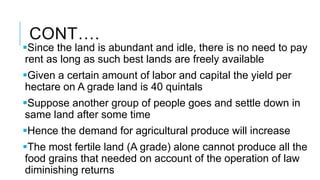 CONT….
Since the land is abundant and idle, there is no need to pay
rent as long as such best lands are freely available
Given a certain amount of labor and capital the yield per
hectare on A grade land is 40 quintals
Suppose another group of people goes and settle down in
same land after some time
Hence the demand for agricultural produce will increase
The most fertile land (A grade) alone cannot produce all the
food grains that needed on account of the operation of law
diminishing returns
 