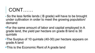 CONT……
 So the less fertile lands ( B grade) will have to be brought
under cultivation in order to meet the growing population/
demand
For the same amount of labor and capital employed in A
grade land, the yield per hectare on grade B land is 30
quintals
The Surplus of 10 quintals (40-30) per hectare appears on
grade A land
This is the Economic Rent of A grade land
 