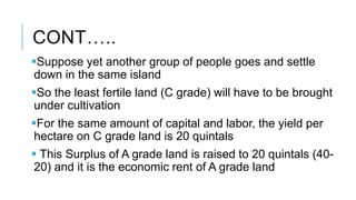 CONT…..
Suppose yet another group of people goes and settle
down in the same island
So the least fertile land (C grade) will have to be brought
under cultivation
For the same amount of capital and labor, the yield per
hectare on C grade land is 20 quintals
 This Surplus of A grade land is raised to 20 quintals (40-
20) and it is the economic rent of A grade land
 