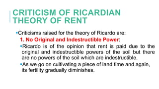 CRITICISM OF RICARDIAN
THEORY OF RENT
Criticisms raised for the theory of Ricardo are:
1. No Original and Indestructible Power:
Ricardo is of the opinion that rent is paid due to the
original and indestructible powers of the soil but there
are no powers of the soil which are indestructible.
As we go on cultivating a piece of land time and again,
its fertility gradually diminishes.
 