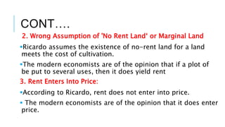 CONT….
2. Wrong Assumption of 'No Rent Land‘ or Marginal Land
Ricardo assumes the existence of no-rent land for a land
meets the cost of cultivation.
The modern economists are of the opinion that if a plot of
be put to several uses, then it does yield rent
3. Rent Enters Into Price:
According to Ricardo, rent does not enter into price.
 The modern economists are of the opinion that it does enter
price.
 