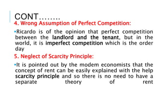 CONT……..
4. Wrong Assumption of Perfect Competition:
Ricardo is of the opinion that perfect competition
between the landlord and the tenant, but in the
world, it is imperfect competition which is the order
day
5. Neglect of Scarcity Principle:
It is pointed out by the modem economists that the
concept of rent can be easily explained with the help
scarcity principle and so there is no need to have a
separate theory of rent
 