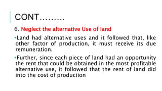 CONT………
6. Neglect the alternative Use of land
Land had alternative uses and it followed that, like
other factor of production, it must receive its due
remuneration.
Further, since each piece of land had an opportunity
the rent that could be obtained in the most profitable
alternative use, it followed that the rent of land did
into the cost of production
 