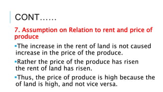 CONT……
7. Assumption on Relation to rent and price of
produce
The increase in the rent of land is not caused
increase in the price of the produce.
Rather the price of the produce has risen
the rent of land has risen.
Thus, the price of produce is high because the
of land is high, and not vice versa.
 