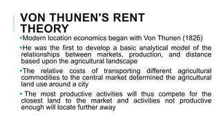 VON THUNEN'S RENT
THEORY
Modern location economics began with Von Thunen (1826)
He was the first to develop a basic analytical model of the
relationships between markets, production, and distance
based upon the agricultural landscape
The relative costs of transporting different agricultural
commodities to the central market determined the agricultural
land use around a city
 The most productive activities will thus compete for the
closest land to the market and activities not productive
enough will locate further away
 