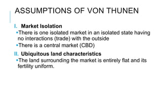 ASSUMPTIONS OF VON THUNEN
I. Market Isolation
There is one isolated market in an isolated state having
no interactions (trade) with the outside
There is a central market (CBD)
II. Ubiquitous land characteristics
The land surrounding the market is entirely flat and its
fertility uniform.
 