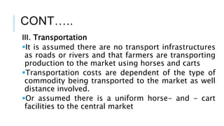 CONT…..
III. Transportation
It is assumed there are no transport infrastructures
as roads or rivers and that farmers are transporting
production to the market using horses and carts
Transportation costs are dependent of the type of
commodity being transported to the market as well
distance involved.
Or assumed there is a uniform horse- and - cart
facilities to the central market
 