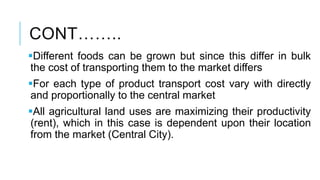 CONT……..
Different foods can be grown but since this differ in bulk
the cost of transporting them to the market differs
For each type of product transport cost vary with directly
and proportionally to the central market
All agricultural land uses are maximizing their productivity
(rent), which in this case is dependent upon their location
from the market (Central City).
 