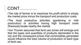 CONT…………
The role of farmer is to maximize his profit which is simply
the market price minus the transport and production costs.
The most productive activities (gardening or milk
production) or activities having high transport costs
(firewood) locate nearby the market
Von Thunen assumed that land use zones will emerge and
that the types and quantities of products demanded in the
city and the consequent prices that commodities generated
would influence the total volume of production of each type
of land use.
 