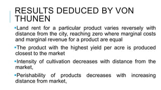RESULTS DEDUCED BY VON
THUNEN
Land rent for a particular product varies reversely with
distance from the city, reaching zero where marginal costs
and marginal revenue for a product are equal
The product with the highest yield per acre is produced
closest to the market
Intensity of cultivation decreases with distance from the
market,
Perishability of products decreases with increasing
distance from market,
 