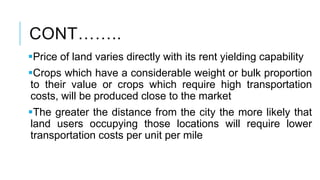 CONT……..
Price of land varies directly with its rent yielding capability
Crops which have a considerable weight or bulk proportion
to their value or crops which require high transportation
costs, will be produced close to the market
The greater the distance from the city the more likely that
land users occupying those locations will require lower
transportation costs per unit per mile
 