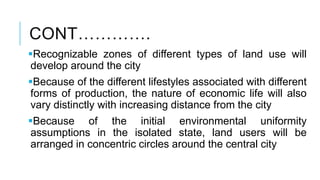 CONT………….
Recognizable zones of different types of land use will
develop around the city
Because of the different lifestyles associated with different
forms of production, the nature of economic life will also
vary distinctly with increasing distance from the city
Because of the initial environmental uniformity
assumptions in the isolated state, land users will be
arranged in concentric circles around the central city
 