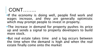CONT……..
If the economy is doing well, people find work and
wages increase, and they are generally optimistic
which may prompt people to invest in property.
The increase in demand for property pushes its price
up and sends a signal to property developers to build
more stock.
But real estate takes time and a lag occurs between
the time when the demand is high and when the real
estate finally come onto the market
 