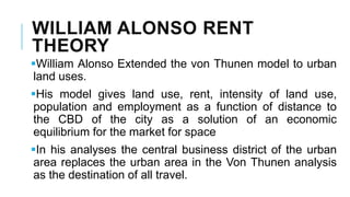 WILLIAM ALONSO RENT
THEORY
William Alonso Extended the von Thunen model to urban
land uses.
His model gives land use, rent, intensity of land use,
population and employment as a function of distance to
the CBD of the city as a solution of an economic
equilibrium for the market for space
In his analyses the central business district of the urban
area replaces the urban area in the Von Thunen analysis
as the destination of all travel.
 