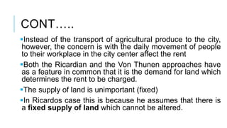 CONT…..
Instead of the transport of agricultural produce to the city,
however, the concern is with the daily movement of people
to their workplace in the city center affect the rent
Both the Ricardian and the Von Thunen approaches have
as a feature in common that it is the demand for land which
determines the rent to be charged.
The supply of land is unimportant (fixed)
In Ricardos case this is because he assumes that there is
a fixed supply of land which cannot be altered.
 