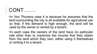 CONT…….
In Von Thunens case it is because he assumes that the
land surrounding the city is all available for agricultural use
so that, if the demand is high enough, the land will be
used by the owner or rented by a tenant.
In each case the owners of the land have no particular
role other than to maximize the income that they obtain
from the land which they own, either using it themselves
or renting it to a tenant.
 