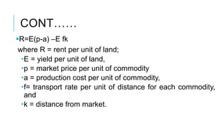 CONT……
R=E(p-a) –E fk
where R = rent per unit of land;
E = yield per unit of land,
p = market price per unit of commodity
a = production cost per unit of commodity,
f= transport rate per unit of distance for each commodity,
and
k = distance from market.
 