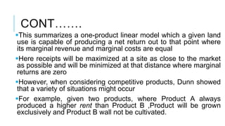 CONT…….
This summarizes a one-product linear model which a given land
use is capable of producing a net return out to that point where
its marginal revenue and marginal costs are equal
Here receipts will be maximized at a site as close to the market
as possible and will be minimized at that distance where marginal
returns are zero
However, when considering competitive products, Dunn showed
that a variety of situations might occur
For example, given two products, where Product A always
produced a higher rent than Product B ,Product will be grown
exclusively and Product B wall not be cultivated.
 