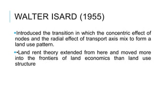 WALTER ISARD (1955)
Introduced the transition in which the concentric effect of
nodes and the radial effect of transport axis mix to form a
land use pattern.
•Land rent theory extended from here and moved more
into the frontiers of land economics than land use
structure
 