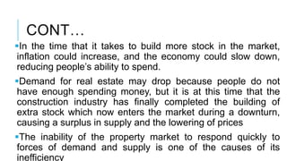 CONT…
In the time that it takes to build more stock in the market,
inflation could increase, and the economy could slow down,
reducing people’s ability to spend.
Demand for real estate may drop because people do not
have enough spending money, but it is at this time that the
construction industry has finally completed the building of
extra stock which now enters the market during a downturn,
causing a surplus in supply and the lowering of prices
The inability of the property market to respond quickly to
forces of demand and supply is one of the causes of its
inefficiency
 