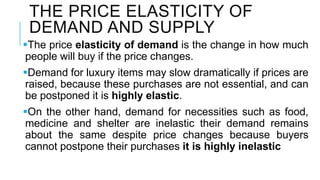 THE PRICE ELASTICITY OF
DEMAND AND SUPPLY
The price elasticity of demand is the change in how much
people will buy if the price changes.
Demand for luxury items may slow dramatically if prices are
raised, because these purchases are not essential, and can
be postponed it is highly elastic.
On the other hand, demand for necessities such as food,
medicine and shelter are inelastic their demand remains
about the same despite price changes because buyers
cannot postpone their purchases it is highly inelastic
 