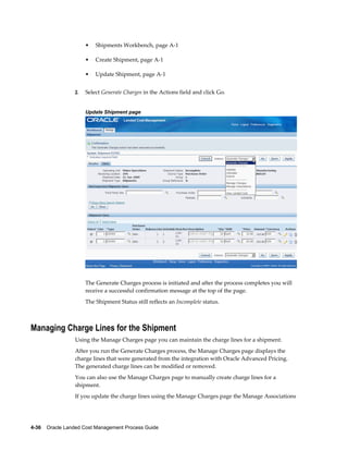 •   Shipments Workbench, page A-1

                      •   Create Shipment, page A-1

                      •   Update Shipment, page A-1


                 2.   Select Generate Charges in the Actions field and click Go.


                      Update Shipment page




                      The Generate Charges process is initiated and after the process completes you will
                      receive a successful confirmation message at the top of the page.
                      The Shipment Status still reflects an Incomplete status.



Managing Charge Lines for the Shipment
                 Using the Manage Charges page you can maintain the charge lines for a shipment.
                 After you run the Generate Charges process, the Manage Charges page displays the
                 charge lines that were generated from the integration with Oracle Advanced Pricing.
                 The generated charge lines can be modified or removed.
                 You can also use the Manage Charges page to manually create charge lines for a
                 shipment.
                 If you update the charge lines using the Manage Charges page the Manage Associations




4-36    Oracle Landed Cost Management Process Guide
 