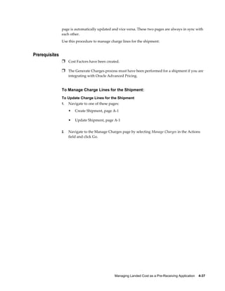 page is automatically updated and vice versa. These two pages are always in sync with
                each other.
                Use this procedure to manage charge lines for the shipment:


Prerequisites
                Ì Cost Factors have been created.

                Ì The Generate Charges process must have been performed for a shipment if you are
                     integrating with Oracle Advanced Pricing.


                To Manage Charge Lines for the Shipment:
                To Update Charge Lines for the Shipment
                1.   Navigate to one of these pages:
                     •   Create Shipment, page A-1

                     •   Update Shipment, page A-1


                2.   Navigate to the Manage Charges page by selecting Manage Charges in the Actions
                     field and click Go.




                                                 Managing Landed Cost as a Pre-Receiving Application    4-37
 