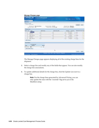 Manage Charges page




                      The Manage Charges page appears displaying all of the existing charge lines for the
                      shipment.

                 3.   Select a charge line and modify any of the fields that appear. You can also modify
                      the charge line associations.

                 4.   To update additional details for the charge line, click the Update icon next to a
                      charge line.

                              Note: For the charge lines generated by Advanced Pricing, you can
                              only update the ones with the "override" flag set to yes in the
                              Modifiers setup.




4-38    Oracle Landed Cost Management Process Guide
 