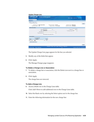Update Charge Line




     The Update Charge Line page appears for the line you selected.

5.   Modify any of the fields that appear.

6.   Click Apply.
     The Manage Charges page reappears.


To Delete a Charge Line or Association
7.   To delete a charge line or association, click the Delete icon next to a charge line or
     association.

8.   Click Apply
     The charge lines are removed.


To Add a Charge Line
9.   Access a blank row in the Charge Lines table.
     Click Add 5 Rows to add additional rows to the Charge Lines table.

10. Select the blank row by selecting the Select option next to the charge line.

11. Enter the following information for the new charge line:




                                   Managing Landed Cost as a Pre-Receiving Application    4-39
 