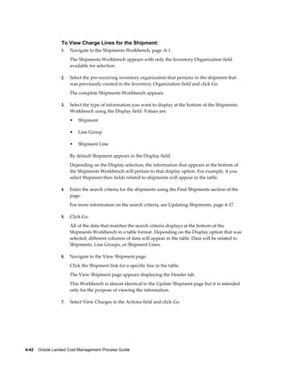 To View Charge Lines for the Shipment:
                 1.   Navigate to the Shipments Workbench, page A-1.
                      The Shipments Workbench appears with only the Inventory Organization field
                      available for selection.

                 2.   Select the pre-receiving inventory organization that pertains to the shipment that
                      was previously created in the Inventory Organization field and click Go.
                      The complete Shipments Workbench appears.

                 3.   Select the type of information you want to display at the bottom of the Shipments
                      Workbench using the Display field. Values are:
                      •   Shipment

                      •   Line Group

                      •   Shipment Line

                      By default Shipment appears in the Display field.
                      Depending on the Display selection, the information that appears at the bottom of
                      the Shipments Workbench will pertain to that display option. For example, if you
                      select Shipment then fields related to shipments will appear in the table.

                 4.   Enter the search criteria for the shipments using the Find Shipments section of the
                      page.
                      For more information on the search criteria, see Updating Shipments, page 4-17.

                 5.   Click Go.
                      All of the data that matches the search criteria displays at the bottom of the
                      Shipments Workbench in a table format. Depending on the Display option that was
                      selected, different columns of data will appear in the table. Data will be related to
                      Shipments, Line Groups, or Shipment Lines.

                 6.   Navigate to the View Shipment page.
                      Click the Shipment link for a specific line in the table.
                      The View Shipment page appears displaying the Header tab.
                      This Workbench is almost identical to the Update Shipment page but it is intended
                      only for the purpose of viewing the information.

                 7.   Select View Charges in the Actions field and click Go.




4-42    Oracle Landed Cost Management Process Guide
 