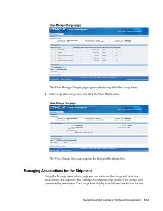 View Manage Charges page




                The View Manage Charges page appears displaying all of the charge lines.

           8.   Select a specific charge line, and click the View Details icon.


                View Charge Line page




                The View Charge Line page appears for that specific charge line.



Managing Associations for the Shipment
           Using the Manage Associations page you can maintain the charge and item line
           associations of a shipment. The Manage Associations page displays the charge lines
           broken out by association. The charge lines display in a different association format




                                              Managing Landed Cost as a Pre-Receiving Application    4-43
 
