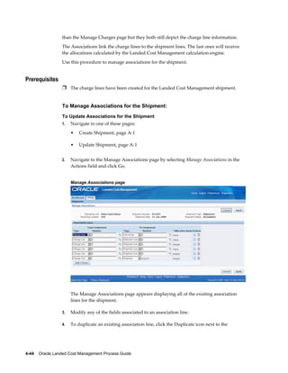 than the Manage Charges page but they both still depict the charge line information.
                 The Associations link the charge lines to the shipment lines. The last ones will receive
                 the allocations calculated by the Landed Cost Management calculation engine.
                 Use this procedure to manage associations for the shipment.


Prerequisites
                 Ì The charge lines have been created for the Landed Cost Management shipment.


                 To Manage Associations for the Shipment:
                 To Update Associations for the Shipment
                 1.   Navigate to one of these pages:
                      •   Create Shipment, page A-1

                      •   Update Shipment, page A-1


                 2.   Navigate to the Manage Associations page by selecting Manage Associations in the
                      Actions field and click Go.


                      Manage Associations page




                      The Manage Associations page appears displaying all of the existing association
                      lines for the shipment.

                 3.   Modify any of the fields associated to an association line.

                 4.   To duplicate an existing association line, click the Duplicate icon next to the




4-44    Oracle Landed Cost Management Process Guide
 