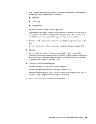 3.   Select the type of information you want to display at the bottom of the Shipments
     Workbench using the Display field. Values are:
     •   Shipment

     •   Line Group

     •   Shipment Line

     By default Shipment appears in the Display field.
     Depending on the Display selection, the information that appears at the bottom of
     the Shipments Workbench will pertain to that display option. For example, if you
     select Shipment then fields related to shipments will appear in the table.

4.   Enter the search criteria for the shipments using the Find Shipments section of the
     page.
     For more information on the search criteria, seeUpdating Shipments, page 4-17.

5.   Click Go.
     All of the data that matches the search criteria displays at the bottom of the
     Shipments Workbench in a table format. Depending on the Display option that was
     selected, different columns of data will appear in the table. Data will be related to
     Shipments, Line Groups, or Shipment Lines.

6.   Navigate to the View Shipment page.
     Click the Shipment link for a specific line in the table.
     The View Shipment page appears displaying the Header tab.
     The View Shipment page is almost identical to the Update Shipment page but it is
     intended only for the purpose of viewing the information.

7.   Select View Associations in the Actions field and click Go.




                                   Managing Landed Cost as a Pre-Receiving Application    4-47
 