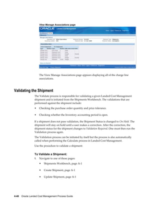 View Manage Associations page




                      The View Manage Associations page appears displaying all of the charge line
                      associations.



Validating the Shipment
                 The Validate process is responsible for validating a given Landed Cost Management
                 shipment and is initiated from the Shipments Workbench. The validations that are
                 performed against the shipment include:
                 •    Checking the purchase order quantity and price tolerance.

                 •    Checking whether the Inventory accounting period is open.

                 If a shipment does not pass validation, the Shipment Status is changed to On Hold. The
                 shipment will stay on hold until a user makes a correction. After the correction, the
                 shipment status for the shipment changes to Validation Required. One must then run the
                 Validation process again.
                 The Validation process can be initiated by itself but the process is also automatically
                 called when performing the Calculate process in Landed Cost Management.
                 Use the procedure to validate a shipment:


                 To Validate a Shipment:
                 1.   Navigate to one of these pages:
                      •   Shipments Workbench, page A-1

                      •   Create Shipment, page A-1

                      •   Update Shipment, page A-1




4-48    Oracle Landed Cost Management Process Guide
 
