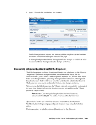2.   Select Validate in the Actions field and click Go.


                Update Shipment page




                The Validate process is initiated and after the process completes you will receive a
                successful confirmation message at the top of the page.
                If the shipment passed validation the shipment status changes to Validated. If it did
                not pass validation the shipment status changes to On Hold.



Calculating Estimated Landed Cost for the Shipment
           The Calculate process performs the estimated landed cost calculation for the shipment.
           The process captures the item price and the amounts from the charge line and
           associations for a given Landed Cost Management shipment and prorates them down
           to the level of shipment lines generating the shipment line allocations. The shipment
           line allocations are the lowest level in which the landed cost is calculated and stored.
           The landed cost components are basically the item price, charges, and taxes.
           When you run the Calculate process the Validate process is automatically performed at
           the same time. So, depending on the situation you may not need to run the Validate
           process as a separate step.

                    Note: Landed Cost Management captures the non-recoverable tax
                    amount calculated by EB-Tax for the purchase order shipment lines.


           The estimated landed cost calculation process is initiated from the Shipments
           Workbench, Create Shipment page, or Update Shipment page using the Calculate
           action.
           Use this procedure to calculate estimated landed cost for the shipment:




                                              Managing Landed Cost as a Pre-Receiving Application    4-49
 