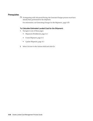 Prerequisites
                 Ì If integrating with Advanced Pricing, the Generate Charges process must have
                      already been performed for the shipment.
                      For information, see Generating Charges for the Shipment., page 4-35


                 To Calculate Estimated Landed Cost for the Shipment:
                 1.   Navigate to one of these pages:
                      •   Shipments Workbench, page A-1

                      •   Create Shipment, page A-1

                      •   Update Shipment, page A-1


                 2.   Select Calculate in the Actions field and click Go.




4-50    Oracle Landed Cost Management Process Guide
 