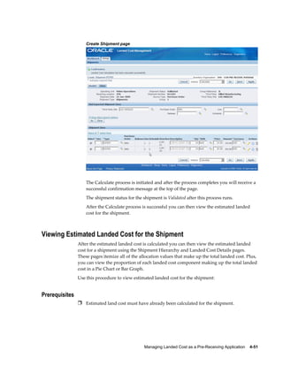 Create Shipment page




                    The Calculate process is initiated and after the process completes you will receive a
                    successful confirmation message at the top of the page.
                    The shipment status for the shipment is Validated after this process runs.
                    After the Calculate process is successful you can then view the estimated landed
                    cost for the shipment.



Viewing Estimated Landed Cost for the Shipment
                After the estimated landed cost is calculated you can then view the estimated landed
                cost for a shipment using the Shipment Hierarchy and Landed Cost Details pages.
                These pages itemize all of the allocation values that make up the total landed cost. Plus,
                you can view the proportion of each landed cost component making up the total landed
                cost in a Pie Chart or Bar Graph.
                Use this procedure to view estimated landed cost for the shipment:


Prerequisites
                Ì Estimated land cost must have already been calculated for the shipment.




                                                 Managing Landed Cost as a Pre-Receiving Application    4-51
 