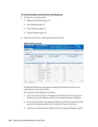 To View Estimated Landed Cost for the Shipment:
                 1.   Navigate to one of these pages:
                      •    Shipments Workbench, page A-1

                      •    View Shipment, page A-1

                      •    Create Shipment, page A-1

                      •    Update Shipment, page A-1


                 2.   Select View Landed Cost in the Actions field and click Go.


                      Shipment Hierarchy page




                      The Shipment Hierarchy page appears displaying the estimated landed cost for
                      each shipment, line group, and line.
                      The hierarchy for the shipment is as follows:
                      1.   At the top of the hierarchy is the Shipment itself. Depicted with a Component
                           Number equal to the shipment number and a Component Type of shipment.

                      2.   Next is the line group for the shipment. Depicted with the Component Number
                           equal to the line group number and a Component Type of Line Group.

                      3.   After that is the shipment line. Depicted with the Component Number equal to




4-52    Oracle Landed Cost Management Process Guide
 